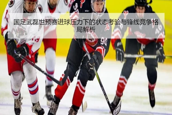 国足武磊世预赛进球压力下的状态考验与锋线竞争格局解析