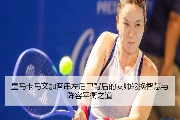皇马卡马文加客串左后卫背后的安帅轮换智慧与阵容平衡之道