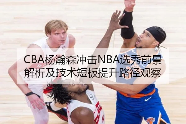 CBA杨瀚森冲击NBA选秀前景解析及技术短板提升路径观察