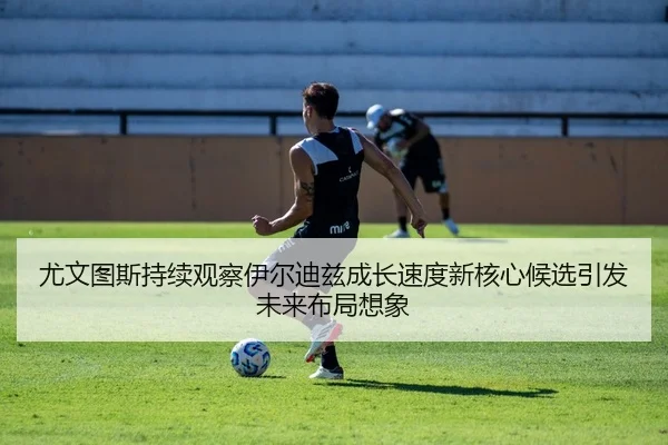 尤文图斯持续观察伊尔迪兹成长速度新核心候选引发未来布局想象