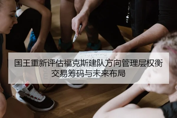 国王重新评估福克斯建队方向管理层权衡交易筹码与未来布局